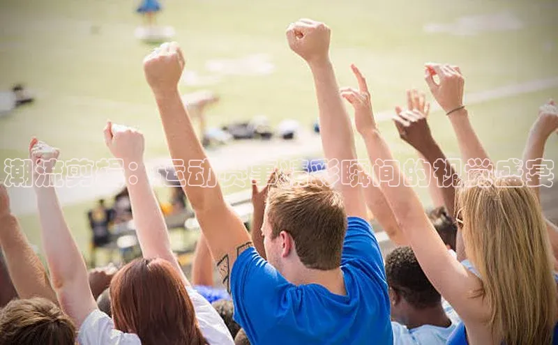 潮流剪辑：运动赛事精彩瞬间的视觉盛宴