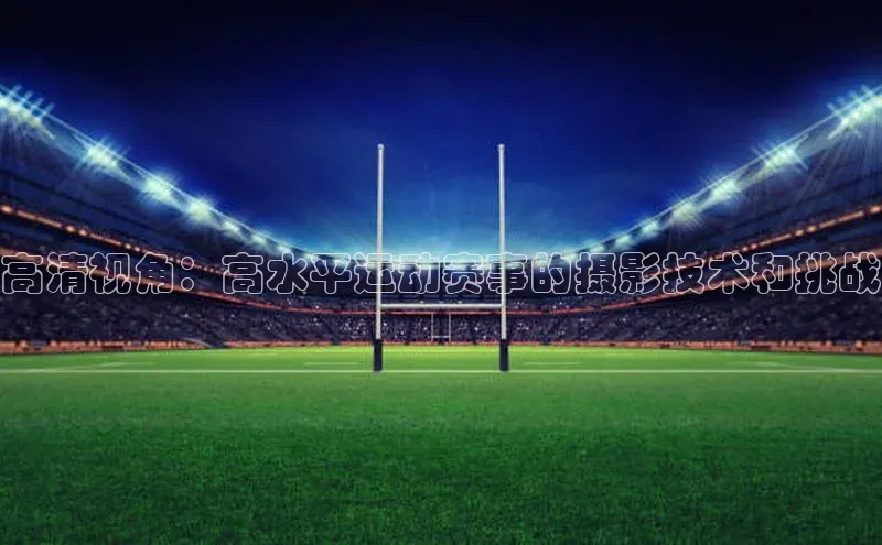 高清视角：高水平运动赛事的摄影技术和挑战