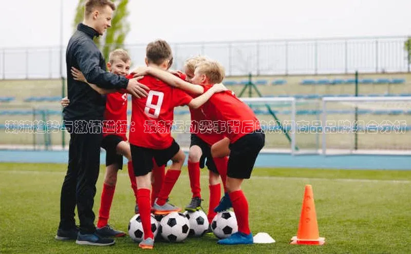 潮流趋势与激情碰撞：最新运动赛事背后的热门商品品牌组合分析