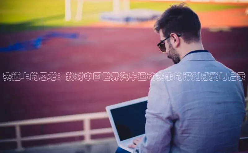 赛道上的思考：我对中国世界汽车运动赛事的深刻感受与启示