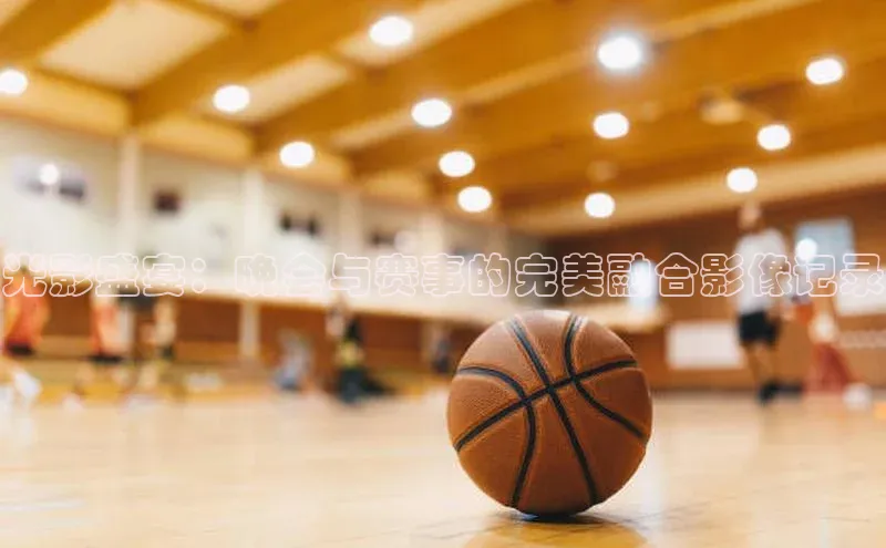 光影盛宴：晚会与赛事的完美融合影像记录