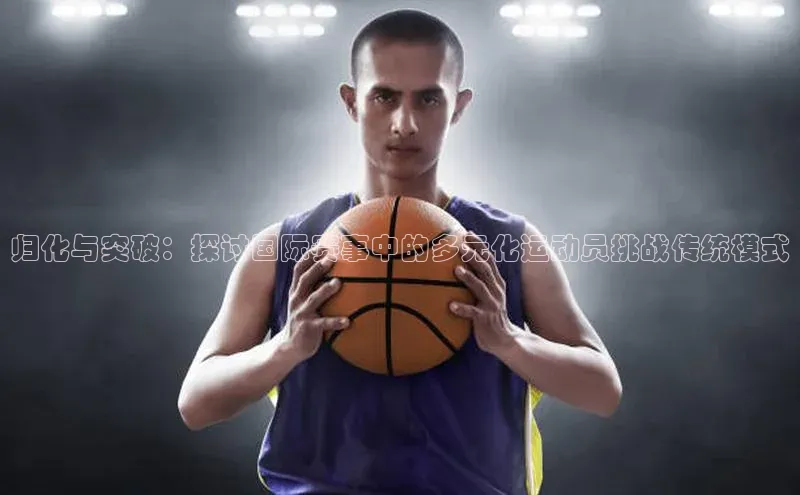 归化与突破：探讨国际赛事中的多元化运动员挑战传统模式