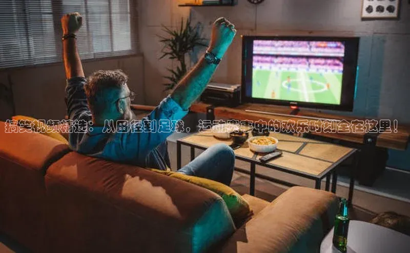 搞笑视频精选：从田径到足球，运动赛事中的欢乐时刻全在这里！